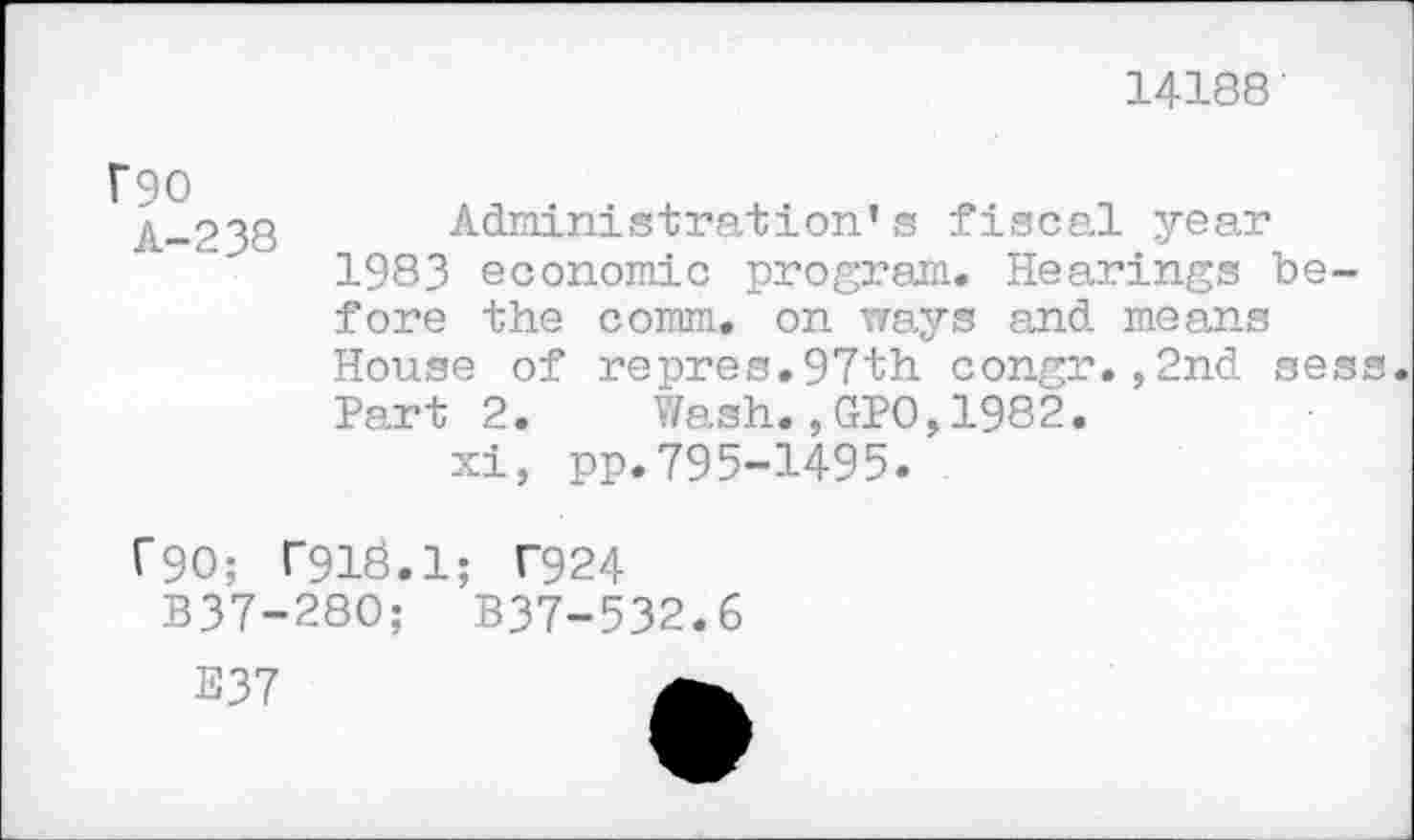 ﻿14188'
f90
A-238
Administration’s fiscal year 1983 economic program. Hearings before the comm, on ways and means House of repres.97th congr.,2nd sess. Part 2. Wash.,GPO,1982.
xi, pp.795-1495.
C90; T913.1; T924
B37-280;	B37-532.6
E37